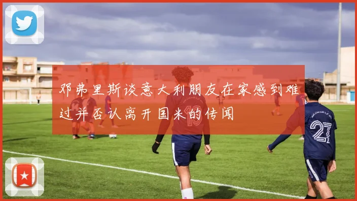 邓弗里斯谈意大利朋友在家感到难过并否认离开国米的传闻