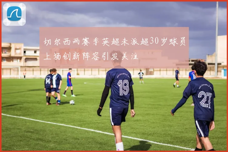 切尔西两赛季英超未派超30岁球员上场创新阵容引发关注