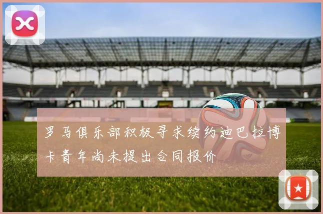 罗马俱乐部积极寻求续约迪巴拉博卡青年尚未提出合同报价