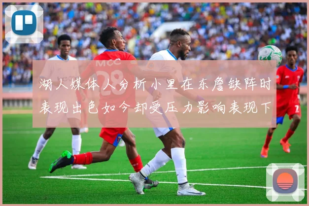 湖人媒体人分析小里在东詹缺阵时表现出色如今却受压力影响表现下滑