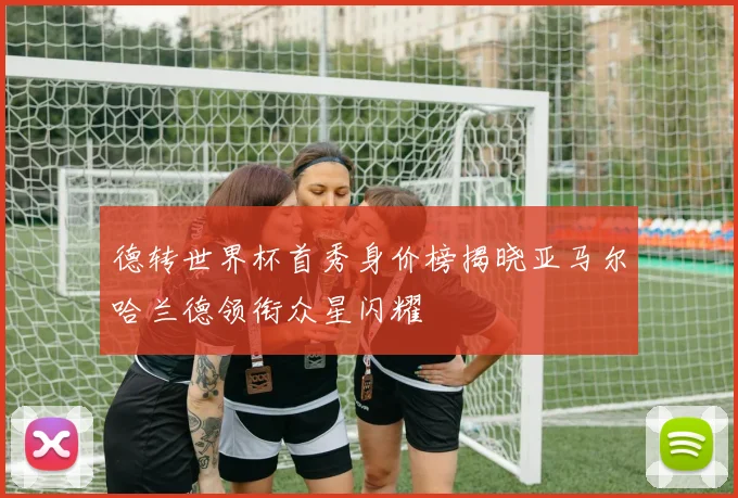 德转世界杯首秀身价榜揭晓亚马尔哈兰德领衔众星闪耀