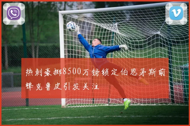 热刺豪掷8500万镑锁定伯恩茅斯前锋克鲁皮引发关注