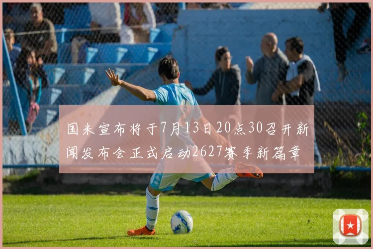 国米宣布将于7月13日20点30召开新闻发布会正式启动2627赛季新篇章