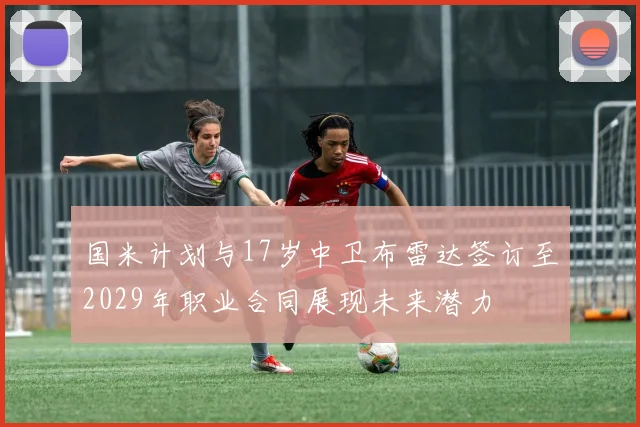 国米计划与17岁中卫布雷达签订至2029年职业合同展现未来潜力