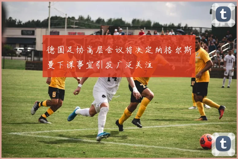 德国足协高层会议将决定纳格尔斯曼下课事宜引发广泛关注