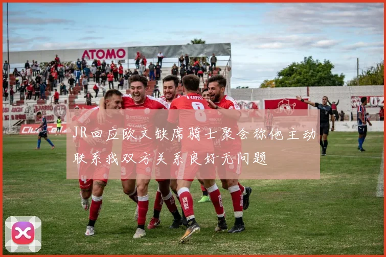 JR回应欧文缺席骑士聚会称他主动联系我双方关系良好无问题