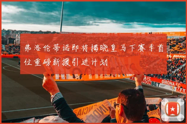 弗洛伦蒂诺即将揭晓皇马下赛季首位重磅新援引进计划