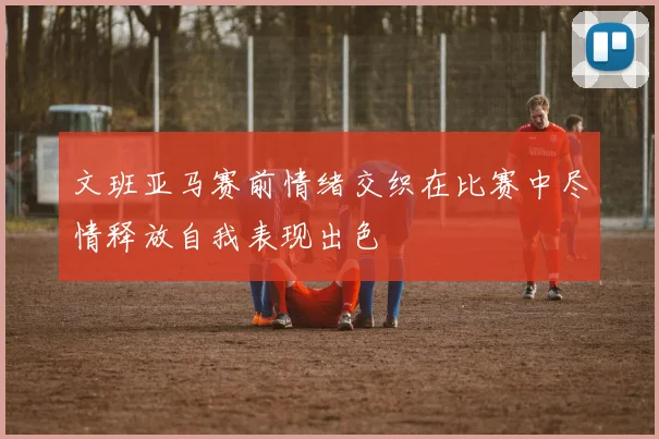 文班亚马赛前情绪交织在比赛中尽情释放自我表现出色