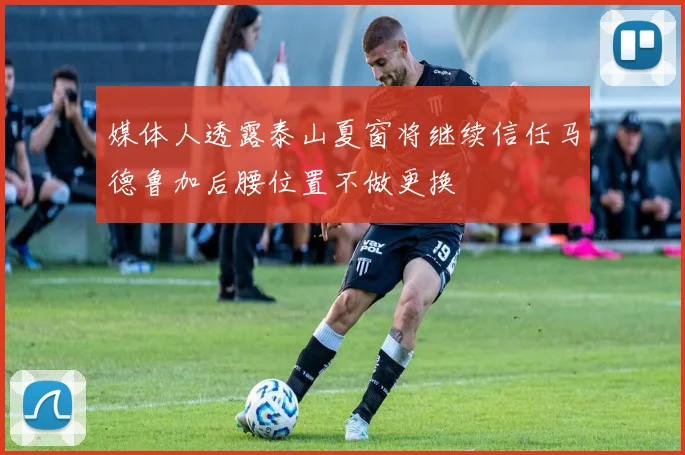 媒体人透露泰山夏窗将继续信任马德鲁加后腰位置不做更换