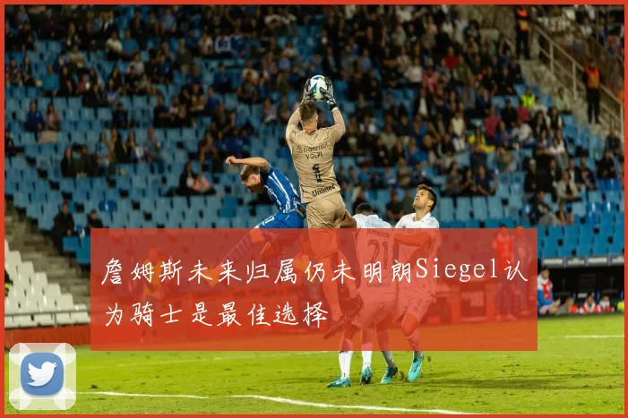 詹姆斯未来归属仍未明朗Siegel认为骑士是最佳选择