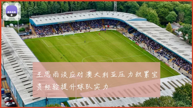 王思雨谈应对澳大利亚压力积累宝贵经验提升球队实力