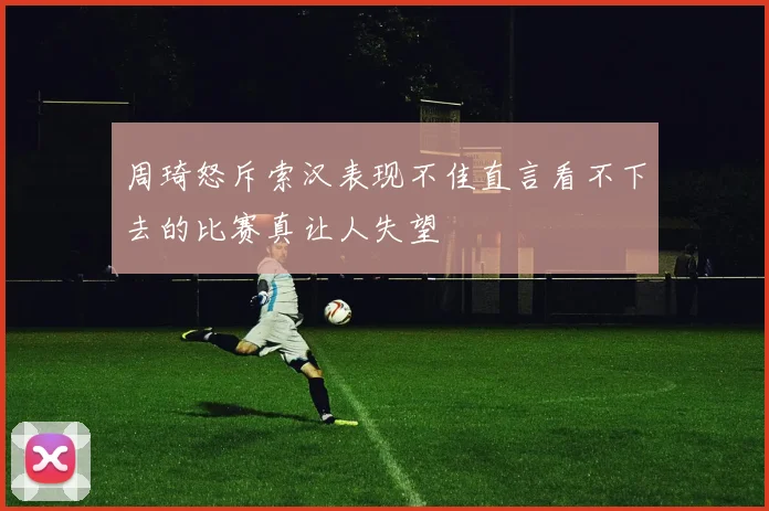 周琦怒斥索汉表现不佳直言看不下去的比赛真让人失望