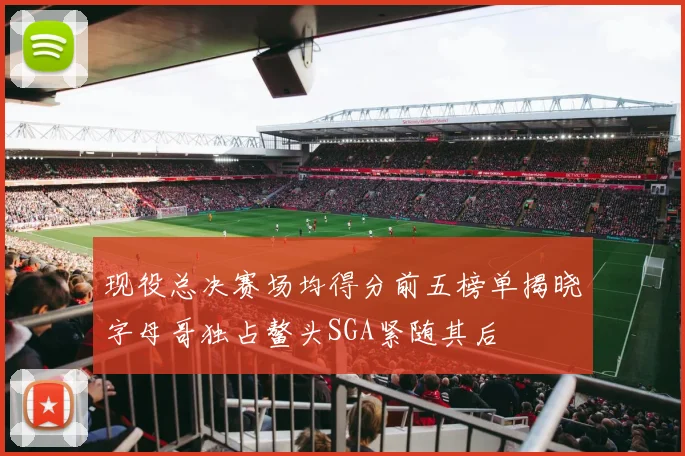 现役总决赛场均得分前五榜单揭晓字母哥独占鳌头SGA紧随其后
