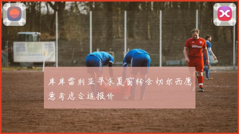 库库雷利亚寻求夏窗转会切尔西愿意考虑合适报价