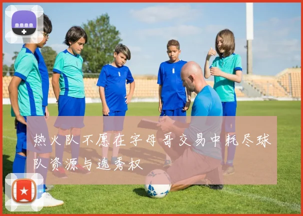 热火队不愿在字母哥交易中耗尽球队资源与选秀权